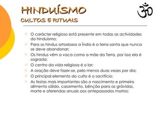 O carácter religioso está presente em todas as actividades do hinduísmo; Para os hindus ortodoxos a Índia é a terra santa que nunca se deve abandonar; Os hindus vêm a vaca como a mãe da Terra, por isso ela é sagrada; O centro da vida religiosa é o lar; A oração deve fazer-se, pelo menos duas vezes por dia; O principal elemento do culto é o sacrifício; As festas mais importantes são o nascimento e primeiro alimento sólido, casamento, bênção para as grávidas, morte e oferendas anuais aos antepassados mortos;  HINDUÍSMO   CULTOS E RITUAIS 