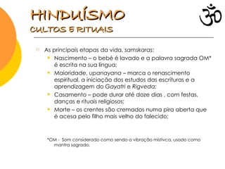 As principais etapas da vida,  samskaras : Nascimento – o bebé é lavado e a palavra sagrada OM* é escrita na sua língua; Maioridade,  upanayana  – marca o renascimento espiritual, a iniciação dos estudos das escrituras e a aprendizagem do  Gayatri  e  Rigveda; Casamento – pode durar até doze dias , com festas, danças e rituais religiosos; Morte – os crentes são cremados numa pira aberta que é acesa pelo filho mais velho do falecido; *OM -  Som considerado como sendo a vibração místivca, usado como mantra sagrado.  HINDUÍSMO   CULTOS E RITUAIS 