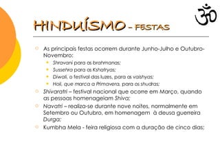 As principais festas ocorrem durante Junho-Julho e Outubro-Novembro: Shravani  para os  brahmanas; Sussehra  para os  Kshatryas; Diwali , o festival das luzes, para os  vaishyas; Holi, que marca a Primavera,  para os  shudras; Shivaratri  – festival nacional que ocorre em Março, quando as pessoas homenageiam  Shiva;  Navatri  – realiza-se durante nove noites, normalmente em Setembro ou Outubro, em homenagem  à deusa guerreira  Durga; Kumbha Mela   - feira religiosa com a duração de cinco dias; HINDUÍSMO   – FESTAS 