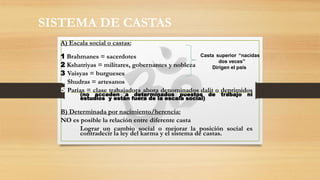 SISTEMA DE CASTAS
A) Escala social o castas:
1 Brahmanes = sacerdotes
2 Kshatriyas = militares, gobernantes y nobleza
3 Vaisyas = burgueses
4 Shudras = artesanos
5 Parias = clase trabajadora ahora denominados dalit o deprimidos
(no acceden a determinados puestos de trabajo ni
estudios y están fuera de la escala social)
B) Determinada por nacimiento/herencia:
NO es posible la relación entre diferente casta
Lograr un cambio social o mejorar la posición social es
contradecir la ley del karma y el sistema de castas.
Casta superior “nacidas
dos veces”
Dirigen el país
 