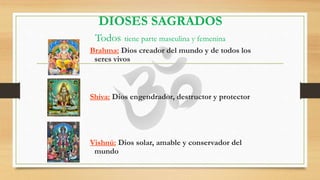 DIOSES SAGRADOS
Todos tiene parte masculina y femenina
Brahma: Dios creador del mundo y de todos los
seres vivos
Shiva: Dios engendrador, destructor y protector
Vishnú: Dios solar, amable y conservador del
mundo
 