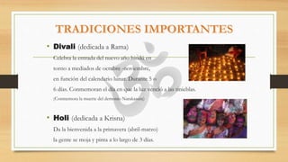 • Divali (dedicada a Rama)
Celebra la entrada del nuevo año hindú en
torno a mediados de octubre -noviembre,
en función del calendario lunar. Durante 5 o
6 días. Conmemoran el día en que la luz venció a las tinieblas.
(Conmemora la muerte del demonio Narakasura)
• Holi (dedicada a Krisna)
Da la bienvenida a la primavera (abril-marzo)
la gente se moja y pinta a lo largo de 3 días.
 