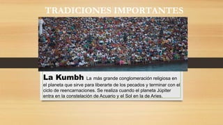 La Kumbh La más grande conglomeración religiosa en
el planeta que sirve para liberarte de los pecados y terminar con el
ciclo de reencarnaciones. Se realiza cuando el planeta Júpiter
entra en la constelación de Acuario y el Sol en la de Aries.
TRADICIONES IMPORTANTES
 