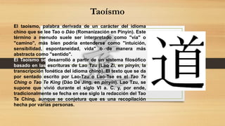 Taoísmo
El taoísmo, palabra derivada de un carácter del idioma
chino que se lee Tao o Dào (Romanización en Pinyin). Este
término a menudo suele ser interpretado como "vía" o
"camino", más bien podría entenderse como "intuición,
sensibilidad, espontaneidad, vida" o de manera más
abstracta como "sentido".
El Taoísmo se desarrolló a partir de un sistema filosófico
basado en las escrituras de Lao Tzu (Lao Zi, en pinyin, la
transcripción fonética del idioma chino). El texto que se da
por sentado escrito por Lao-Tzu o Lao-Tse es el Tao Te
Ching o Tao Te King (Dào Dé Jing, en pinyin). Lao Tzu, se
supone que vivió durante el siglo VI a. C. y, por ende,
tradicionalmente se fecha en ese siglo la redacción del Tao
Te Ching, aunque se conjetura que es una recopilación
hecha por varias personas.
 