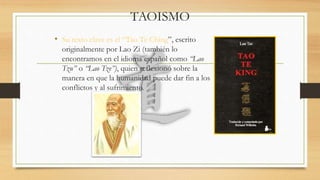 TAOISMO
• Su texto clave es el “Tao Te Ching”, escrito
originalmente por Lao Zi (también lo
encontramos en el idioma español como “Lao
Tzu” o “Lao Tze”), quien reflexionó sobre la
manera en que la humanidad puede dar fin a los
conflictos y al sufrimiento.
 