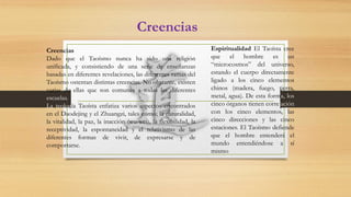 Creencias
Creencias
Dado que el Taoísmo nunca ha sido una religión
unificada, y consistiendo de una serie de enseñanzas
basadas en diferentes revelaciones, las diferentes ramas del
Taoísmo ostentan distintas creencias. No obstante, existen
varias de ellas que son comunes a todas las diferentes
escuelas.
La teología Taoísta enfatiza varios aspectos encontrados
en el Daodejing y el Zhuangzi, tales como; la naturalidad,
la vitalidad, la paz, la inacción (wu-wei), la flexibilidad, la
receptividad, la espontaneidad y el relativismo de las
diferentes formas de vivir, de expresarse y de
comportarse.
Espiritualidad El Taoísta cree
que el hombre es un
“microcosmos” del universo,
estando el cuerpo directamente
ligado a los cinco elementos
chinos (madera, fuego, tierra,
metal, agua). De esta forma, los
cinco órganos tienen correlación
con los cinco elementos, las
cinco direcciones y las cinco
estaciones. El Taoísmo defiende
que el hombre entenderá el
mundo entendiéndose a sí
mismo
 