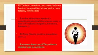 • El Taoísmo establece la existencia de tres
fuerzas: una positiva, otra negativa y una
tercera, conciliadora.
• Las dos primeras se oponen y
complementan simultáneamente entre sí.
Son el Yin (fuerza negativa, femenina,
húmeda...)
• El Yang (fuerza positiva, masculina,
seca...).
• La tercera fuerza es el Tao, o fuerza
superior que las contiene.
 