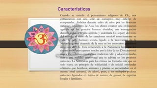 Cuando se estudia el pensamiento religioso de Ch., nos
enfrentamos con una serie de conceptos muy difíciles de
comprender. Aislados durante miles de años por las fronteras
naturales del centro de Asia, los chinos crearon una civilización
agrícola en las grandes llanuras aluviales; esta consagración
durante siglos a la vida agrícola y sedentaria los separó del resto
del mundo; el ritmo de las estaciones modeló estrechamente su
vida. El acto humano estaba ligado a la renovación de la
Naturaleza; uno dependía de la otra en los conceptos primitivos
religiosos de Ch. Esta veneración a la Naturaleza hizo que los
chinos no se preocupasen mucho por la idea de un Dios personal
ni por los sistemas ontológicos; rindieron culto y adoraron mucho
más a esta realidad impersonal que se adivina en los procesos
naturales. La Naturaleza para los chinos no formaba más que un
solo reino; un principio de solidaridad y de unidad profundas
afirmaba que hombres, animales y plantas se encontraban en el
mismo nivel universal. Se adoró, pues, a los múltiples poderes
naturales figurados en forma de numen, de genios, de espíritus
locales y familiares.
Características
 