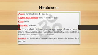Hinduísmo
Nace: a partir del siglo III a.de C.
Origen de la palabra: persa = hindú = indio
Cuna: India
Fundador: No tiene
Es: Una tradición religiosa antigua, que agolpa diversos cultos e
incluye rituales, ceremonias y disciplinas espirituales, como también la
veneración de numerosos dioses y diosas.
Su base: La nueva vida siempre sirve para reparar lo errores de la
anterior.
 