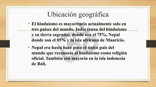 Ubicación geográfica
• El hinduísmo es mayoritario actualmente solo en
tres paises del mundo, India (cuna del hinduísmo
y su tierra sagrada), donde son el 75%, Nepal
donde son el 85% y la isla africana de Mauricio.
• Nepal era hasta hace poco el único país del
mundo que reconocía al hinduísmo como religión
oficial. También son mayoría en la isla indonesia
de Bali.
 