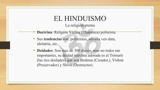 EL HINDUISMO
La religión eterna
• Doctrina: Religión Védica (Dhármica) politeísta.
• Sus tendencias son: politeístas, advaita ven data,
idolatría, etc.
• Deidades: Son mas de 300 dioses, mas no todos tan
importantes, su deidad máxima adorada es el Trimurti
(las tres deidades) que son Brahma (Creador,), Vishnú
(Preservador) y Shivá (Destructor).
 