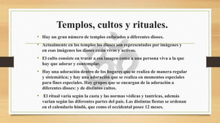 Templos, cultos y rituales.
• Hay un gran número de templos enfocados a diferentes dioses.
• Actualmente en los templos los dioses son representados por imágenes y
en esas imágenes los dioses están vivos y activos.
• El culto consiste en tratar a esa imagen como a una persona viva a la que
hay que adorar y contemplar.
• Hay una adoración dentro de los hogares que se realiza de manera regular
y sistemática; y hay una adoración que se realiza en momentos especiales
para fines especiales. Hay grupos que se encargan de la adoración a
diferentes dioses: y de distintos cultos.
• El ritual varia según la casta y las normas védicas y tantricas, además
varian según las diferentes partes del país. Las distintas fiestas se ordenan
en el calendario hindú, que como el occidental posee 12 meses.
 