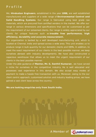 Profile
We, Hindustan Engineers, established in the year 1998, are well established
manufacturers and suppliers of a wide range of Environmental Control and
Solid Handling Systems. Our range is fabricated using best grade raw
materials, which are procured from certiﬁed vendors in the market. We oﬀer our
range in various dimensions and speciﬁcations that can be customized as per
the requirement of our esteemed clients. Our range is widely appreciated by our
clients

for

unique

features

such

as trouble free performance, high

efficiency, durability and accurate measurement.
Our organization is backed by a well developed manufacturing unit, which is
located at Chennai, India and spread across a wide area. This unit enables us to
produce range in bulk quantity for our domestic clients and OEMs. In addition, to
meet the exact requirement of our clients in the best possible manner, we keep
ourselves abreast with industry developments. We have also constructed a
capacious warehouse that allows us to meet the urgent requirement of our
clients in the best possible manner.
Under the able guidance of Mentor, Mr. G. Senthil Kumaran , we have carved
a niche for ourselves in the competitive industry. He is well educated and
possesses vast experience in this domain. We also accept easy modes of
payment to make a hassle free transaction with us. Moreover, owing to the our
client centric approach, customized solution and industry leading prices, we have
gained a vast client base across the country.
We are looking enquiries only from South India.

A Member of

 