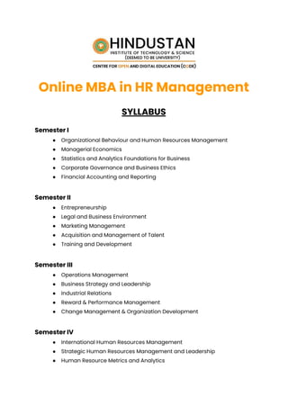 Online MBA in HR Management
SYLLABUS
Semester I
● Organizational Behaviour and Human Resources Management
● Managerial Economics
● Statistics and Analytics Foundations for Business
● Corporate Governance and Business Ethics
● Financial Accounting and Reporting
Semester II
● Entrepreneurship
● Legal and Business Environment
● Marketing Management
● Acquisition and Management of Talent
● Training and Development
Semester III
● Operations Management
● Business Strategy and Leadership
● Industrial Relations
● Reward & Performance Management
● Change Management & Organization Development
Semester IV
● International Human Resources Management
● Strategic Human Resources Management and Leadership
● Human Resource Metrics and Analytics
 