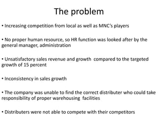 The problem
• Increasing competition from local as well as MNC’s players
• No proper human resource, so HR function was looked after by the
general manager, administration
• Unsatisfactory sales revenue and growth compared to the targeted
growth of 15 percent
• Inconsistency in sales growth
• The company was unable to find the correct distributer who could take
responsibility of proper warehousing facilities
• Distributers were not able to compete with their competitors
 