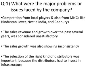 Q-1) What were the major problems or
issues faced by the company?
•Competition from local players & also from MNCs like
Hindustan Lever, Nestle India, and Cadburys
• The sales revenue and growth over the past several
years, was considered unsatisfactory
• The sales growth was also showing inconsistency
• The selection of the right kind of distributors was
important, because the distributors had to invest in
infrastructure
 