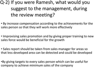 Q-2) If you were Ramesh, what would you
suggest to the management, during
the review meeting?
• By increase compensation according to the achievements for the
sales person so that they will work more effectively
• Improvising sales promotion and by giving proper training to new
sales force would be beneficial for the growth
• Sales report should be taken from sales manager for areas so
that less developed area can be detected and could be developed
•By giving targets to every sales person which can be useful for
company to achieve minimum sales of the company
 