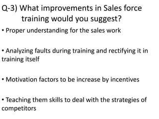 Q-3) What improvements in Sales force
training would you suggest?
• Proper understanding for the sales work
• Analyzing faults during training and rectifying it in
training itself
• Motivation factors to be increase by incentives
• Teaching them skills to deal with the strategies of
competitors
 