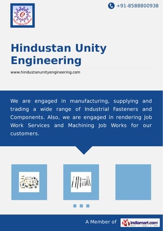 +91-8588800938
A Member of
Hindustan Unity
Engineering
www.hindustanunityengineering.com
We are engaged in manufacturing, supplying and
trading a wide range of Industrial Fasteners and
Components. Also, we are engaged in rendering Job
Work Services and Machining Job Works for our
customers.
 