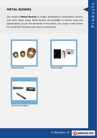 A Member of
METAL BUSHES
Our range of Metal Bushes is hugely demanded in automobile industry
and many other areas. Metal Bushes are available in various sizes and
speciﬁcations as per the demands of the clients. Our range is well known
for its perfect finishing and robust construction.
Metal Bushes Sleeve Bush
Automotive Bush
Products
 