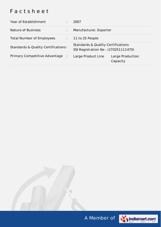 A Member of
F a c t s h e e t
Year of Establishment : 2007
Nature of Business : Manufacturer, Exporter
Total Number of Employees : 11 to 25 People
Standards & Quality Certifications :
Standards & Quality Certifications
SSI Registration No - (270251111470)
Primary Competitive Advantage : Large Product Line Large Production
Capacity
 