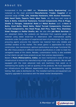 A Member of
A b o u t U s
Incorporated in the year 2007, we, “Hindustan Unity Engineering”, are
reckoned as the most prominent Manufacturer, Trader, Supplier of an
assorted range of TVS, LPS, Unbrako Fasteners, Hilti Anchor Fasteners,
Hilti Hand Tools, Taparia Tools, Akar Tools etc. We have vast range of
Nuts & Bolts, Industrial Fasteners, Turned Components, Pins & Plugs,
Shafts & Flanges, Industrial Rods and Metal Bushes such as Nuts &
Bolts, Stud Bolts, Metal Bolts, Metal Turned Components, Precision
Turned Components, Hex Head Plugs, Ball Pins, Taper Pins, Stainless
Steel Flanges and Roller Shafts, etc. We also oﬀer Job Work Services to
our esteemed clients. Our products are fabricated from supreme grade raw
material using latest know-how in observance with international quality
standards under the guidance of experienced team of professionals. Our team of
procuring agents procures the requisite raw material from only reliable and
certiﬁed vendors of the market. The whole gamut is appreciated for sturdy
construction, less maintenance, optimum performance and longer functional life.
We oﬀer these products in diﬀerent technical speciﬁcations in order to meet the
variegated needs of the clients. Besides, customization facility is also available
so that clients can get these products as per their precise requirements.
Based in Pune (Maharashtra, India), we have maintained a state of the art
infrastructure to ensure the manufacturing of high quality products. We are well
equipped with the most advanced tools and machinery that assist us in
maintaining the quality as well as quantity of the products. We have separated
our infrastructure into diﬀerent departments such as manufacturing, quality
testing, R&D, sales & distribution etc. The installed machines and equipment are
regularly upgraded in accordance with the latest market developments.
 