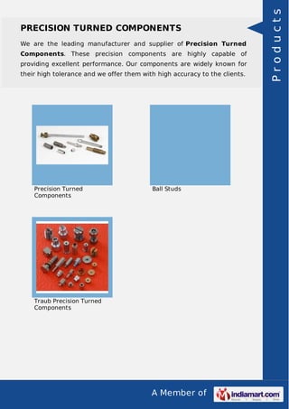 A Member of
PRECISION TURNED COMPONENTS
We are the leading manufacturer and supplier of Precision Turned
Components. These precision components are highly capable of
providing excellent performance. Our components are widely known for
their high tolerance and we offer them with high accuracy to the clients.
Precision Turned
Components
Ball Studs
Traub Precision Turned
Components
Products
 