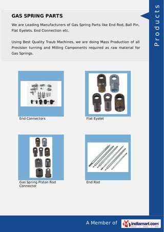A Member of
GAS SPRING PARTS
We are Leading Manufacturers of Gas Spring Parts like End Rod, Ball Pin,
Flat Eyelets. End Connection etc.
Using Best Quality Traub Machines, we are doing Mass Production of all
Precision turning and Milling Components required as raw material for
Gas Springs.
End Connectors Flat Eyelet
Gas Spring Piston Rod
Connector
End Rod
Products
 
