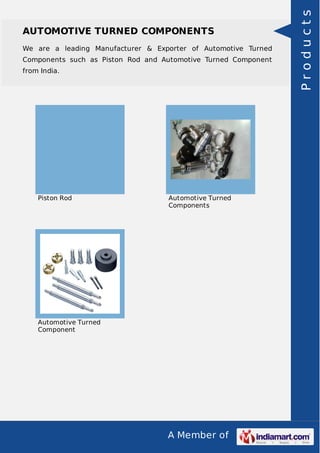 A Member of
AUTOMOTIVE TURNED COMPONENTS
We are a leading Manufacturer & Exporter of Automotive Turned
Components such as Piston Rod and Automotive Turned Component
from India.
Piston Rod Automotive Turned
Components
Automotive Turned
Component
Products
 