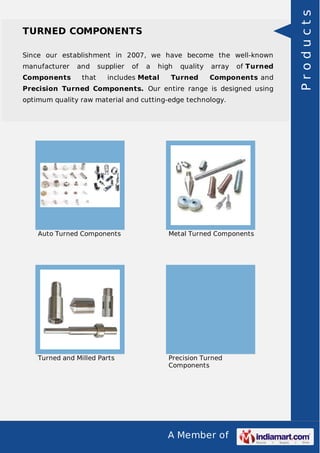 A Member of
TURNED COMPONENTS
Since our establishment in 2007, we have become the well-known
manufacturer and supplier of a high quality array of Turned
Components that includes Metal Turned Components and
Precision Turned Components. Our entire range is designed using
optimum quality raw material and cutting-edge technology.
Auto Turned Components Metal Turned Components
Turned and Milled Parts Precision Turned
Components
Products
 