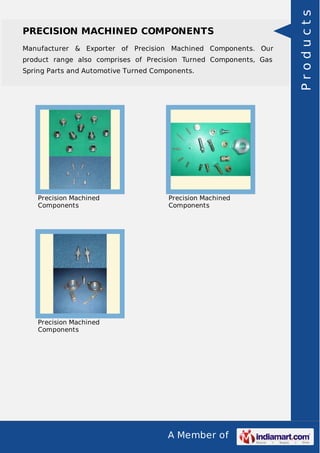 A Member of
PRECISION MACHINED COMPONENTS
Manufacturer & Exporter of Precision Machined Components. Our
product range also comprises of Precision Turned Components, Gas
Spring Parts and Automotive Turned Components.
Precision Machined
Components
Precision Machined
Components
Precision Machined
Components
Products
 