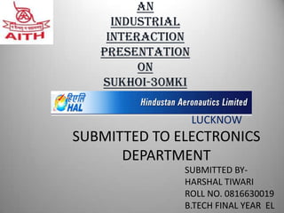 An
     Industrial
    interaction
   PRESENTATION
         ON
   SUKHOI-30MKI

                  LUCKNOW
SUBMITTED TO ELECTRONICS
      DEPARTMENT
              SUBMITTED BY-
              HARSHAL TIWARI
              ROLL NO. 0816630019
              B.TECH FINAL YEAR EL
 