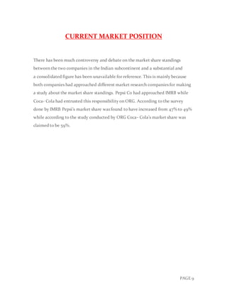 PAGE 9
CURRENT MARKET POSITION
There has been much controversy and debate on the market share standings
between the two companies in the Indian subcontinent and a substantial and
a consolidated figure has been unavailable for reference. This is mainly because
both companies had approached different market research companies for making
a study about the market share standings. Pepsi Co had approached IMRB while
Coca- Cola had entrusted this responsibility on ORG. According to the survey
done by IMRB Pepsi’s market share was found to have increased from 47% to 49%
while according to the study conducted by ORG Coca- Cola’s market share was
claimed to be 59%.
 