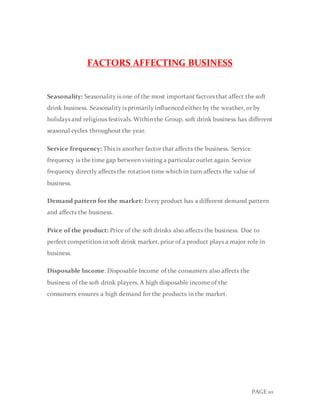PAGE 10
FACTORS AFFECTING BUSINESS
Seasonality: Seasonality is one of the most important factors that affect the soft
drink business. Seasonality is primarily influenced either by the weather, or by
holidays and religious festivals. Within the Group, soft drink business has different
seasonal cycles throughout the year.
Service frequency: This is another factor that affects the business. Service
frequency is the time gap between visiting a particular outlet again. Service
frequency directly affects the rotation time which in turn affects the value of
business.
Demand pattern for the market: Every product has a different demand pattern
and affects the business.
Price of the product: Price of the soft drinks also affects the business. Due to
perfect competition in soft drink market, price of a product plays a major role in
business.
Disposable Income: Disposable Income of the consumers also affects the
business of the soft drink players. A high disposable income of the
consumers ensures a high demand for the products in the market.
 