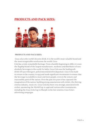 PAGE 11
PRODUCTS AND PACK SIZES:
PRODUCTS AND PACK SIZES:
Coca cola is the world's favorite drink. It is the world's most valuable brand and
the most recognizable word across the world. Coca-
Cola has a truly remarkable heritage. From a humble beginning in 1886, it is now
the flagship brand of the largest manufacturer, marketer and distributor of non-
alcoholic beverages in the world. In India, Coca-Cola was the leading soft-
drink till 1977 when govt. policiesnecessitated its departure. Coca-Cola made
its return to the country in 1993 and made significant investments to ensure that
the beverage is available to more and more people, even in the remote and
inaccessible parts of the nation. Over the past ten years it has captured the
imagination of the nation, building strong associations with cricket, the thriving
cinema industry, music etc. Coca-Cola has been very strongly associated with
cricket, sponsoring the World Cup in 1996 and various other tournaments,
including the Coca-Cola Cup in Sharjah in the late nineties. Coca-Cola's
advertising campaigns
 