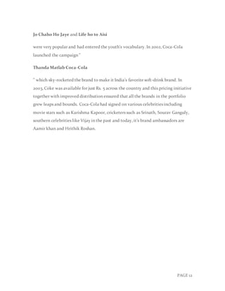 PAGE 12
Jo Chaho Ho Jaye and Life ho to Aisi
were very popular and had entered the youth's vocabulary. In 2002, Coca-Cola
launched the campaign "
Thanda Matlab Coca-Cola
" which sky-rocketed the brand to make it India's favorite soft-drink brand. In
2003, Coke was available for just Rs. 5 across the country and this pricing initiative
together with improved distribution ensured that all the brands in the portfolio
grew leaps and bounds. Coca-Cola had signed on various celebrities including
movie stars such as Karishma Kapoor, cricketers such as Srinath, Sourav Ganguly,
southern celebrities like Vijay in the past and today, it’s brand ambassadors are
Aamir khan and Hrithik Roshan.
 