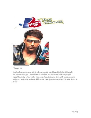 PAGE 13
Thums Up
is a leading carbonated soft drink and most trusted brand in India. Originally
introduced in 1977, Thums Up was acquired by the Coca-Cola Company in
1993.Thums Up is known for its strong, fizzy taste and its confident, mature and
uniquely masculine attitude. This brand clearly seeks to separate the men from the
boys.
 