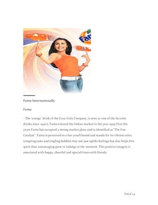 PAGE 14
Fanta Internationally,
Fanta
- The 'orange' drink of the Coca-Cola Company, is seen as one of the favorite
drinks since 1940's. Fanta entered the Indian market in the year 1993.Over the
years Fanta has occupied a strong market place and is identified as "The Fun
Catalyst". Fanta is perceived as a fun youth brand and stands for its vibrant color,
tempting taste and tingling bubbles that not just uplifts feelings but also helps free
spirit thus encouraging gone to indulge in the moment. This positive imagery is
associated with happy, cheerful and special times with friends.
 
