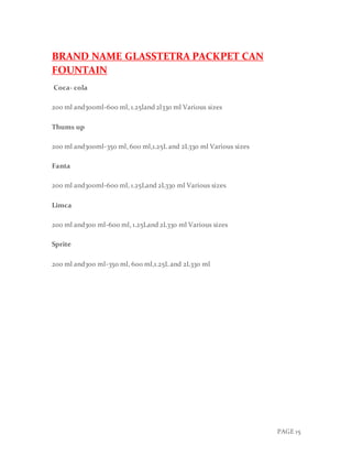 PAGE 15
BRAND NAME GLASSTETRA PACKPET CAN
FOUNTAIN
Coca- cola
200 ml and300ml-600 ml, 1.25land 2l330 ml Various sizes
Thums up
200 ml and300ml-350 ml, 600 ml,1.25L and 2L330 ml Various sizes
Fanta
200 ml and300ml-600 ml, 1.25Land 2L330 ml Various sizes
Limca
200 ml and300 ml-600 ml, 1.25Land 2L330 ml Various sizes
Sprite
200 ml and300 ml-350 ml, 600 ml,1.25L and 2L330 ml
 