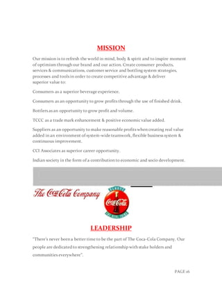 PAGE 16
MISSION
Our mission is to refresh the world in mind, body & spirit and to inspire moment
of optimism through our brand and our action. Create consumer products,
services & communications, customer service and bottling system strategies,
processes and tools in order to create competitive advantage & deliver
superior value to:
Consumers as a superior beverage experience.
Consumers as an opportunity to grow profits through the use of finished drink.
Bottlers as an opportunity to grow profit and volume.
TCCC as a trade mark enhancement & positive economic value added.
Suppliers as an opportunity to make reasonable profits when creating real value
added in an environment of system-wide teamwork, flexible business system &
continuous improvement.
CCI Associates as superior career opportunity.
Indian society in the form of a contribution to economic and socio development.
LEADERSHIP
“There’s never been a better time to be the part of The Coca-Cola Company. Our
people are dedicated to strengthening relationship with stake holders and
communities everywhere’’.
 