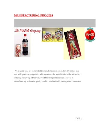 PAGE 17
MANUFACTURING PROCESS
We at Coca-Cola are committed to manufacture our products with utmost care
and with quality at top priority which makes it the world leader in the soft drink
industry. Following is the overview of the stringent Processes adopted in
manufacturing before our quality product reaches finally to our proud consumers.
 