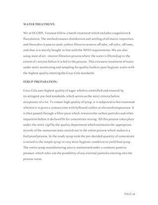 PAGE 18
WATER TREATMENT:
We at HCCBPL Varanasi follow a batch treatment which includes coagulation &
flocculation. The method ensures disinfection and settling of all macro impurities
and thereafter it pass to sand, carbon filters to remove off odor, off color, off taste,
and thus it is strictly bought in line with the WHO requirements. We are also
using state of art –micron filtration process where the water is filtered up to the
extent of 1 micron before it is fed to the process. This extensive treatment of water
under strict monitoring and sampling for quality leads to pure hygienic water with
the highest quality meeting the Coca-Cola standards.
SYRUP PREPARATION:
Coca-Cola uses highest quality of sugar which is controlled and ensured by
its stringent pre-laid standards, which serves as the strict criteria before
acceptance of a lot. To ensure high quality of syrup, it is subjected to hot treatment
wherein it is given a contact time with hyfloand carbon at elevated temperature. It
is then passed through a filter press which removes the carbon particles and other
impurities before it declared fit for concentrate mixing. All this process takes place
under the strict vigil by the quality department which maintains the appropriate
records of the numerous tests carried out in the entire process which makes it a
fool proof process. In the ready syrup tank the pre-decided quantity of concentrate
is mixed to the simple syrup in very strict hygienic condition to yield final syrup.
The entire syrup manufacturing area is maintained under a constant positive
pressure which rules out the possibility of any external particles entering into the
process room.
 