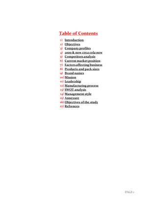 PAGE 1
Table of Contents
1) Introduction
2) Objectives
3) Company profiles
4) 2000 & now coca cola now
5) Competitors analysis
6) Current market position
7) Factors affecting business
8) Products and pack sizes
9) Brand names
10) Mission
11) Leadership
12) Manufacturing process
13) SWOT analysis
14) Management style
15) Annexure
16) Objectives of the study
17) Refrences
 