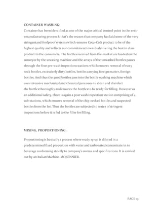 PAGE 19
CONTAINER WASHING:
Container has been identified as one of the major critical control point in the entir
emanufacturing process & that’s the reason that company has laid some of the very
stringentand foolproof systems which ensures Coca-Cola product to be of the
highest quality and reflects our commitment towards delivering the best in class
product to the consumers. The bottles received from the market are loaded on the
conveyor by the uncasing machine and the arrays of the unwashed bottles passes
through the four pre-wash inspections stations which ensures removal of rusty
neck bottles, excessively dirty bottles, bottles carrying foreign matter, foreign
bottles. And thus the good bottles pass into the bottle washing machine which
uses intensive mechanical and chemical processes to clean and disinfect
the bottles thoroughly and ensures the bottles to be ready for filling. However as
an additional safety, there is again a post wash inspection station comprising of 4
sub-stations, which ensures removal of the chip necked bottles and suspected
bottles from the lot. Thus the bottles are subjected to series of stringent
inspections before it is fed to the filler for filling.
MIXING, PROPORTIONING:
Proportioning is basically a process where ready syrup is diluted in a
predetermined fixed proportion with water and carbonated concentrate in to
beverage conforming strictly to company’s norms and specifications. It is carried
out by an Italian Machine-MOJONNIER.
 