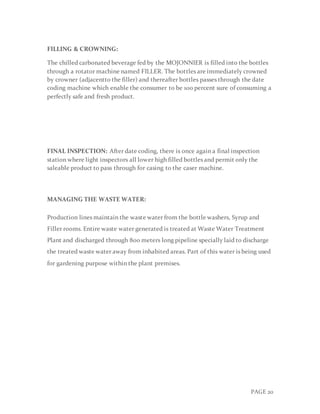 PAGE 20
FILLING & CROWNING:
The chilled carbonated beverage fed by the MOJONNIER is filled into the bottles
through a rotator machine named FILLER. The bottles are immediately crowned
by crowner (adjacentto the filler) and thereafter bottles passes through the date
coding machine which enable the consumer to be 100 percent sure of consuming a
perfectly safe and fresh product.
FINAL INSPECTION: After date coding, there is once again a final inspection
station where light inspectors all lower high filled bottles and permit only the
saleable product to pass through for casing to the caser machine.
MANAGING THE WASTE WATER:
Production lines maintain the waste water from the bottle washers, Syrup and
Filler rooms. Entire waste water generated is treated at Waste Water Treatment
Plant and discharged through 800 meters long pipeline specially laid to discharge
the treated waste water away from inhabited areas. Part of this water is being used
for gardening purpose within the plant premises.
 
