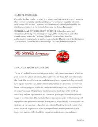PAGE 21
MARKET & CUSTOMERS:
Once the finished product is ready, it is transported to the distribution centers and
then to retail outlets by way of route trucks. The consumer buys the soft drink
from the retailer outlets. The empty bottles are simultaneously collected by the
distribution channels at the time of dispensing the finished products.
SUPPLIERS AND OTHER BUSINESS PARTNER: Other than water and
concentrate, bottling operation require sugar, CO2, bottles, crates and other
miscellaneous materials. The Coca-Cola India division has a Supplier
authorization program where suppliers are authorized based on a defined criterion
. Environmental considerations are amongst the critical of these criterions.
EMPLOYEES, PLANTS & MACHINERY:
The no of total unit employees is approximately 113 & in summer season, which is a
peak season for sale of soft drinks, the plant works for three shift operation round
the clock. The overall education level of the employees is good and they obviously
have a good expertise in water treatment and purification processes. Extensive in-
house training program conducted to maintain the competency of the manpower
in respective areas. The plant and machinery consists of state of art bottling
machinery and test equipment to get consistent quality product at the optimum
usage of raw materials. The plant also has an extensive quality test laboratory with
equipment like spectrophotometer, density meter, micro lab etc. to conduct on the
spot tests at various stages of production. A typical bottling line will consist of un
caser- pre wash inspection station –conveyers-bottle washer-post wash bottle
inspection station—filler-final light inspection station-conveyor-and caser.
 