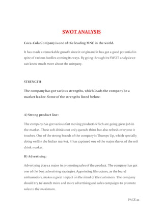PAGE 22
SWOT ANALYSIS
Coca-Cola Company is one of the leading MNC in the world.
It has made a remarkable growth since it origin and it has got a good potential in
spite of various hurdles coming its ways. By going through its SWOT analysis we
can know much more about the company.
STRENGTH
The company has got various strengths, which leads the company be a
market leader. Some of the strengths listed below:
A) Strong product line:
The company has got various fast moving products which are going great job in
the market. These soft drinks not only quench thirst but also refresh everyone it
touches. One of the strong brands of the company is Thumps Up, which specially
doing well in the Indian market. It has captured one of the major shares of the soft
drink market.
B) Advertising:
Advertising plays a major in promoting sales of the product. The company has got
one of the best advertising strategies. Appointing film actors, as the brand
ambassadors, makes a great impact on the mind of the customers. The company
should try to launch more and more advertising and sales campaigns to promote
sales to the maximum.
 