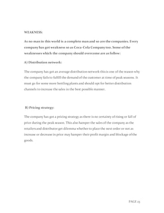 PAGE 23
WEAKNESS:
As no man in this world is a complete man and so are the companies. Every
company has got weakness so as Coca-Cola Company too. Some of the
weaknesses which the company should overcome are as follow:
A) Distribution network:
The company has got an average distribution network this is one of the reason why
the company fails to fulfill the demand of the customer at time of peak seasons. It
must go for some more bottling plants and should opt for better distribution
channels to increase the sales in the best possible manner.
B) Pricing strategy:
The company has got a pricing strategy as there is no certainty of rising or fall of
price during the peak season. This also hamper the sales of the company as the
retailers and distributor get dilemma whether to place the next order or not as
increase or decrease in price may hamper their profit margin and blockage of the
goods.
 