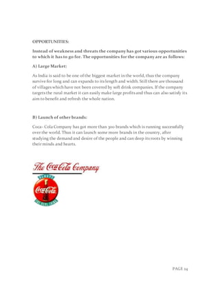 PAGE 24
OPPORTUNITIES:
Instead of weakness and threats the company has got various opportunities
to which it has to go for. The opportunities for the company are as follows:
A) Large Market:
As India is said to be one of the biggest market in the world, thus the company
survive for long and can expands to its length and width. Still there are thousand
of villages which have not been covered by soft drink companies. If the company
targets the rural market it can easily make large profits and thus can also satisfy its
aim to benefit and refresh the whole nation.
B) Launch of other brands:
Coca- Cola Company has got more than 300 brands which is running successfully
over the world. Thus it can launch some more brands in the country, after
studying the demand and desire of the people and can deep its roots by winning
their minds and hearts.
 