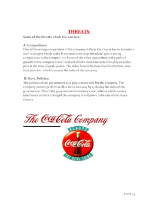 PAGE 25
THREATS:
Some of the threats which the can face:
A) Competitors:
One of the strong competitors of the company is Pepsi Co. thus it has to formulate
such strategies which make it to remain one step ahead and give a strong
competition to the competitors. Some of the other competitor in the path of
growth to the company is the local soft drinks manufacturers who play an active
part at the time of peak season. The other local refreshers like Nimbu Pani, lassi,
fruit juice etc. which hampers the sales of the company
.
B) Govt. Policies:
The policies of the government also play a major role for the company. The
company cannot perform well or in its own way by violating the rules of the
government. Thus if the government formulates some policies which creates
hindrances in the working of the company it will prove to be one of the major
threats.
 